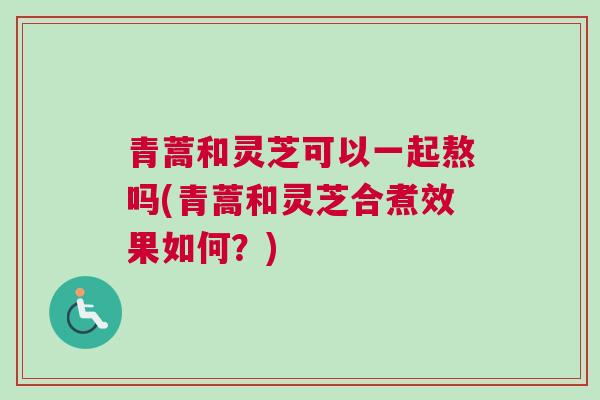 青蒿和灵芝可以一起熬吗(青蒿和灵芝合煮效果如何？)