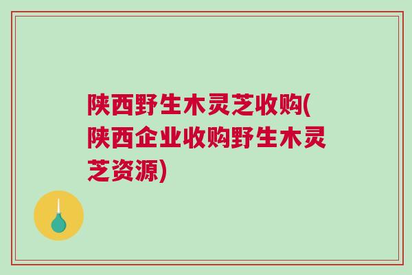 陕西野生木灵芝收购(陕西企业收购野生木灵芝资源)