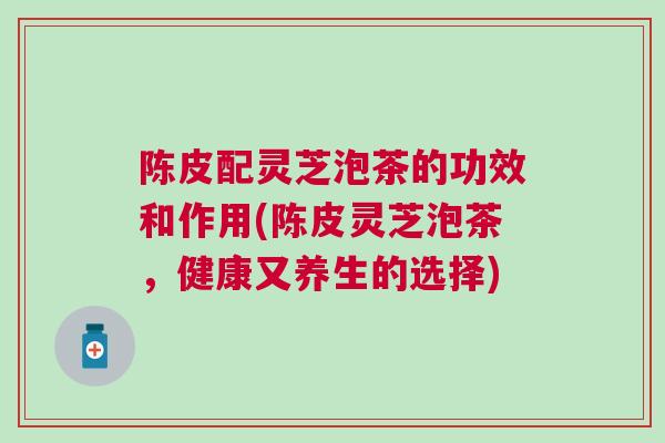 陈皮配灵芝泡茶的功效和作用(陈皮灵芝泡茶，健康又养生的选择)
