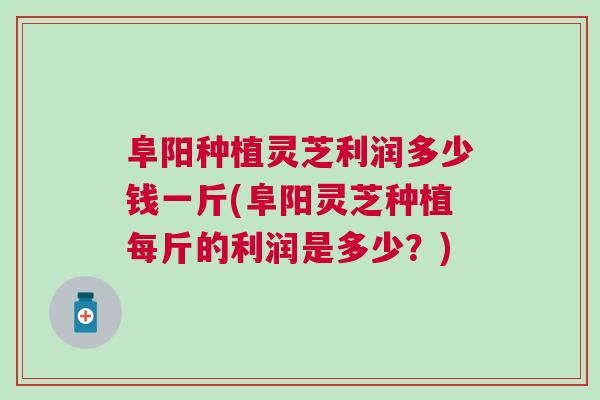 阜阳种植灵芝利润多少钱一斤(阜阳灵芝种植每斤的利润是多少？)