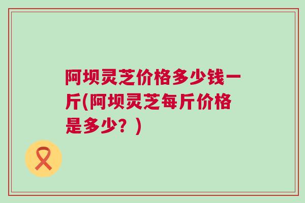 阿坝灵芝价格多少钱一斤(阿坝灵芝每斤价格是多少？)