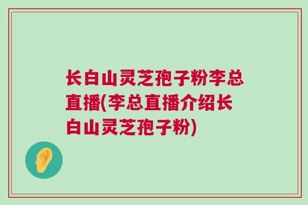 长白山灵芝孢子粉李总直播(李总直播介绍长白山灵芝孢子粉)