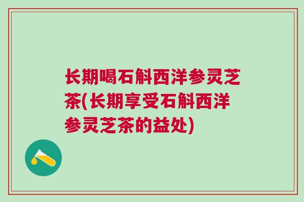 长期喝石斛西洋参灵芝茶(长期享受石斛西洋参灵芝茶的益处)