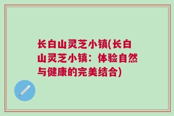长白山灵芝小镇(长白山灵芝小镇：体验自然与健康的完美结合)