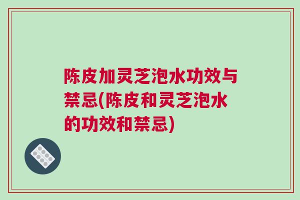 陈皮加灵芝泡水功效与禁忌(陈皮和灵芝泡水的功效和禁忌)