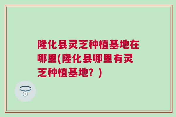 隆化县灵芝种植基地在哪里(隆化县哪里有灵芝种植基地？)