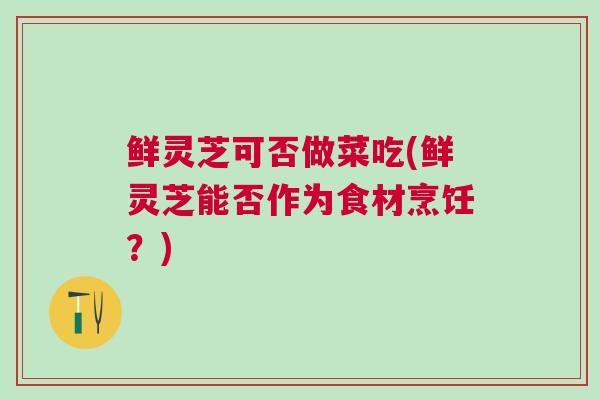 鲜灵芝可否做菜吃(鲜灵芝能否作为食材烹饪?) 鲜灵芝可否做菜吃(鲜灵芝能否作为食材烹饪?)