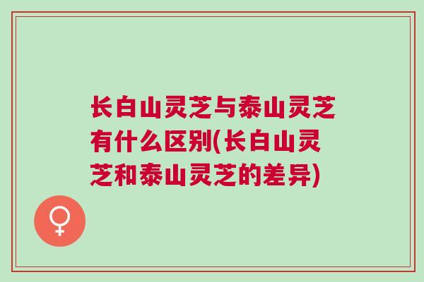 长白山灵芝与泰山灵芝有什么区别(长白山灵芝和泰山灵芝的差异)