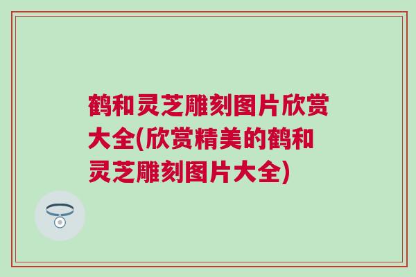 鹤和灵芝雕刻图片欣赏大全(欣赏精美的鹤和灵芝雕刻图片大全)
