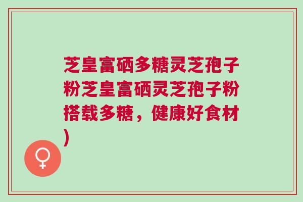 芝皇富硒多糖灵芝孢子粉芝皇富硒灵芝孢子粉搭载多糖，健康好食材)