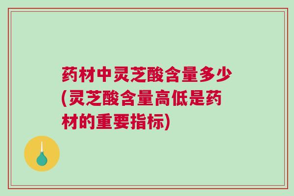 药材中灵芝酸含量多少(灵芝酸含量高低是药材的重要指标)