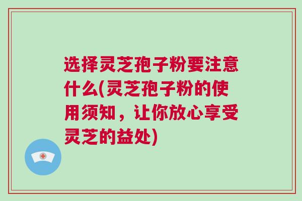 选择灵芝孢子粉要注意什么(灵芝孢子粉的使用须知，让你放心享受灵芝的益处)