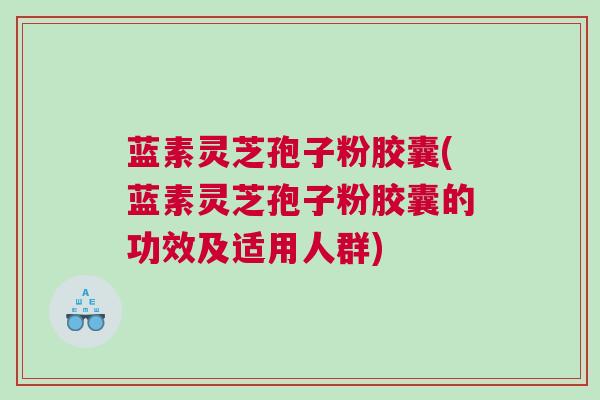 蓝素灵芝孢子粉胶囊(蓝素灵芝孢子粉胶囊的功效及适用人群)