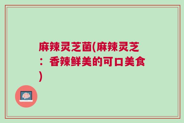 麻辣灵芝菌(麻辣灵芝：香辣鲜美的可口美食)