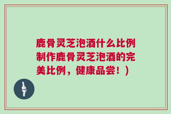 鹿骨灵芝泡酒什么比例制作鹿骨灵芝泡酒的完美比例，健康品尝！)
