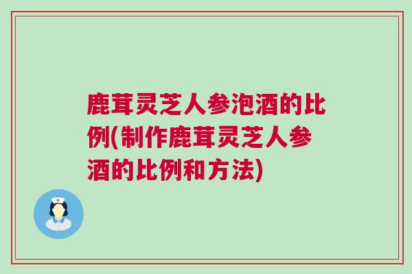 鹿茸灵芝人参泡酒的比例(制作鹿茸灵芝人参酒的比例和方法)