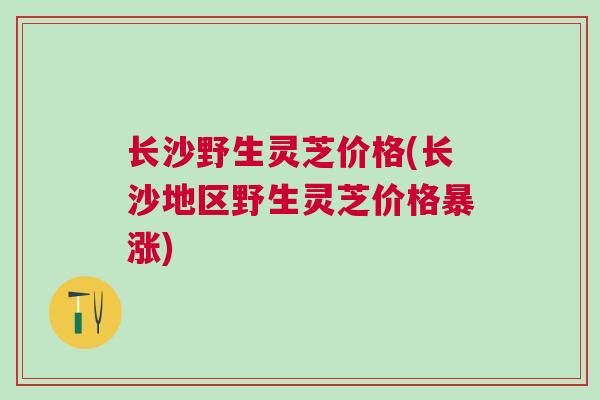 长沙野生灵芝价格(长沙地区野生灵芝价格暴涨)