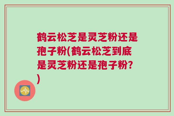 鹤云松芝是灵芝粉还是孢子粉(鹤云松芝到底是灵芝粉还是孢子粉?) 鹤云松芝是灵芝粉还是孢子粉(鹤云松芝到底是灵芝粉还是孢子粉?)