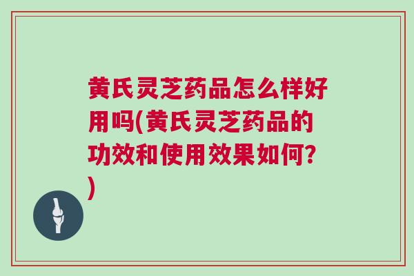 黄氏灵芝药品怎么样好用吗(黄氏灵芝药品的功效和使用效果如何？)