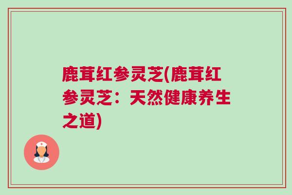 鹿茸红参灵芝(鹿茸红参灵芝：天然健康养生之道)