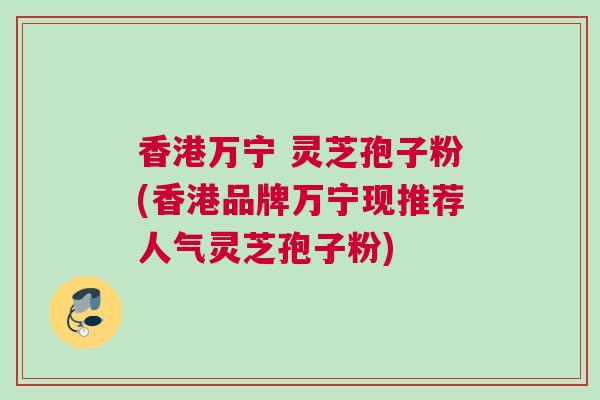 香港万宁 灵芝孢子粉(香港品牌万宁现推荐人气灵芝孢子粉)