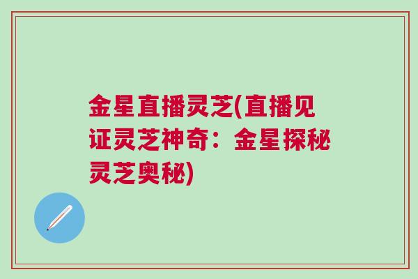 金星直播灵芝(直播见证灵芝神奇:金星探秘灵芝奥秘) 金星直播灵芝(直播见证灵芝神奇:金星探秘灵芝奥秘)