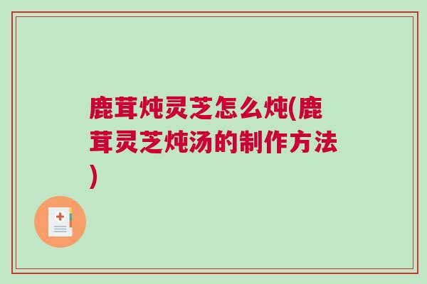 鹿茸炖灵芝怎么炖(鹿茸灵芝炖汤的制作方法)