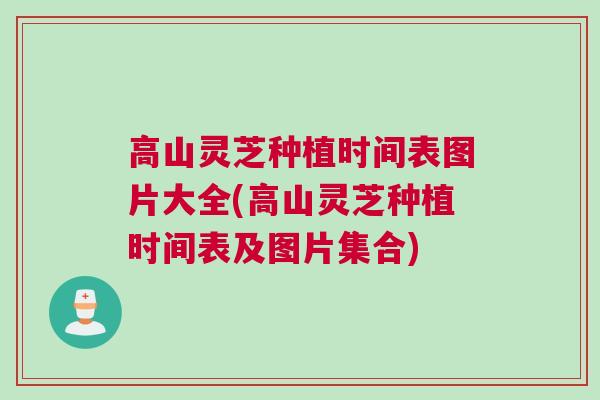 高山灵芝种植时间表图片大全(高山灵芝种植时间表及图片集合)