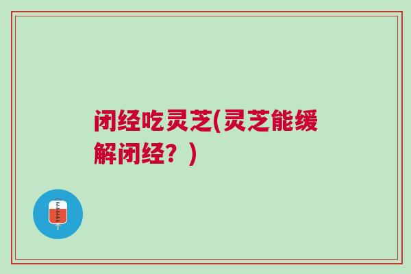 闭经吃灵芝(灵芝能缓解闭经？)