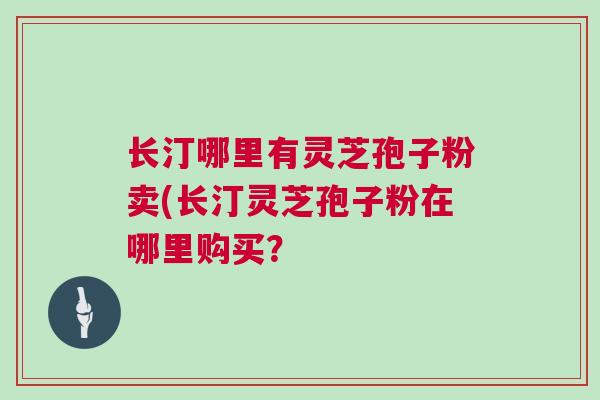 长汀哪里有灵芝孢子粉卖(长汀灵芝孢子粉在哪里购买? 长汀哪里有灵芝孢子粉卖(长汀灵芝孢子粉在哪里购买?