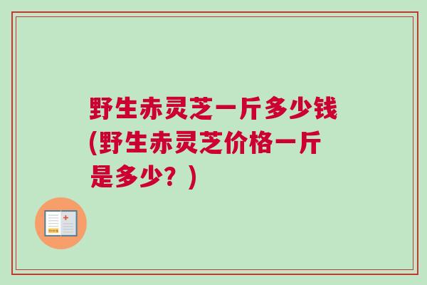 野生赤灵芝一斤多少钱(野生赤灵芝价格一斤是多少？)