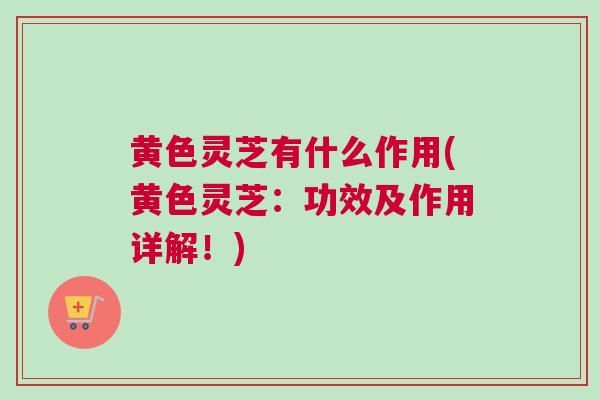 黄色灵芝有什么作用(黄色灵芝：功效及作用详解！)