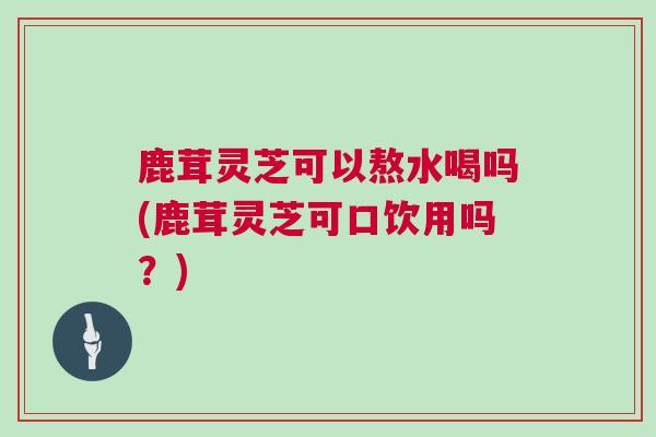 鹿茸灵芝可以熬水喝吗(鹿茸灵芝可口饮用吗？)