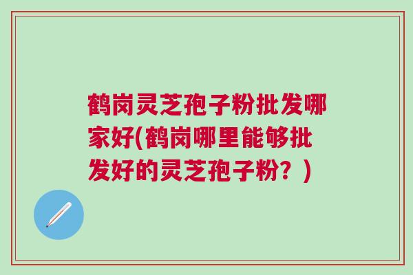 鹤岗灵芝孢子粉批发哪家好(鹤岗哪里能够批发好的灵芝孢子粉？)