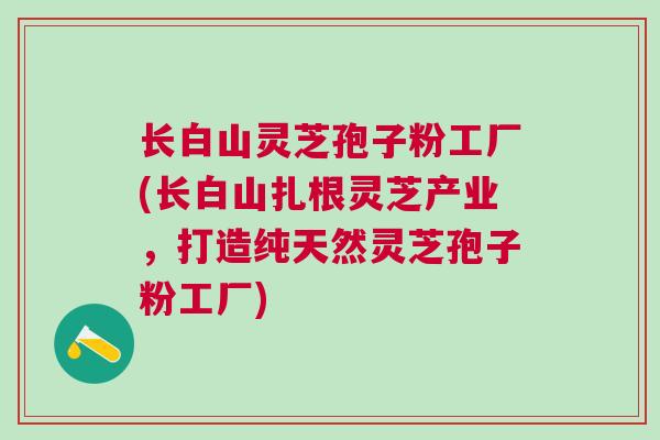 长白山灵芝孢子粉工厂(长白山扎根灵芝产业，打造纯天然灵芝孢子粉工厂)