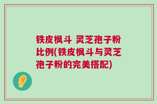 铁皮枫斗 灵芝孢子粉比例(铁皮枫斗与灵芝孢子粉的完美搭配)