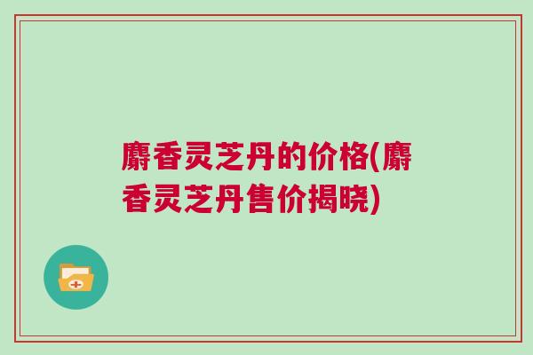 麝香灵芝丹的价格(麝香灵芝丹售价揭晓)