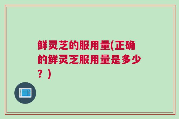 鲜灵芝的服用量(正确的鲜灵芝服用量是多少？)