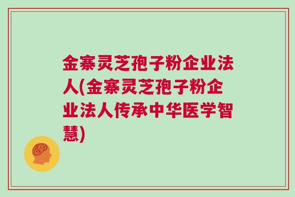 金寨灵芝孢子粉企业法人(金寨灵芝孢子粉企业法人传承中华医学智慧)