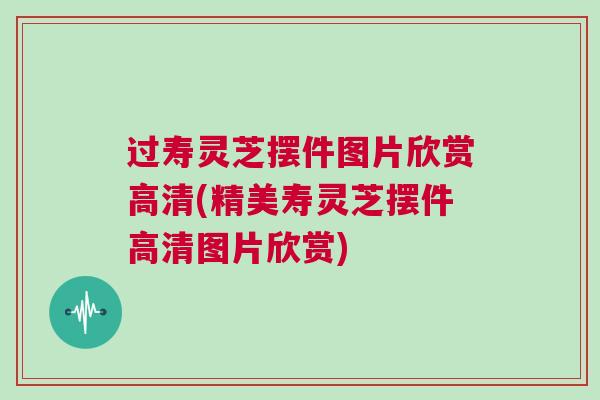 过寿灵芝摆件图片欣赏高清(精美寿灵芝摆件高清图片欣赏)