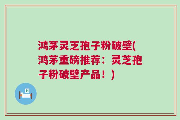鸿茅灵芝孢子粉破壁(鸿茅重磅推荐：灵芝孢子粉破壁产品！)