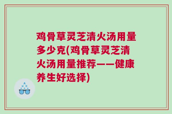 鸡骨草灵芝清火汤用量多少克(鸡骨草灵芝清火汤用量推荐——健康养生好选择)