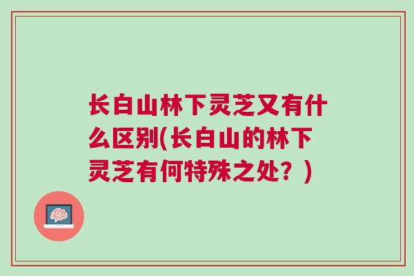 长白山林下灵芝又有什么区别(长白山的林下灵芝有何特殊之处？)