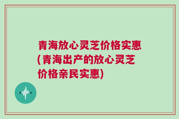 青海放心灵芝价格实惠(青海出产的放心灵芝价格亲民实惠)