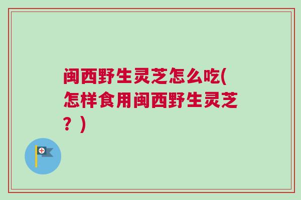 闽西野生灵芝怎么吃(怎样食用闽西野生灵芝？)