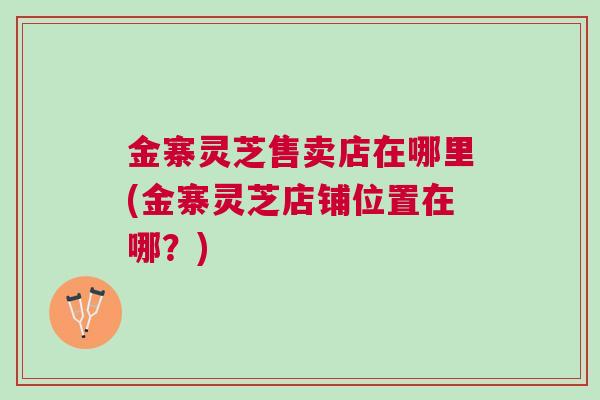 金寨灵芝售卖店在哪里(金寨灵芝店铺位置在哪？)