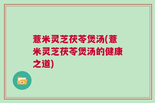 薏米灵芝茯苓煲汤(薏米灵芝茯苓煲汤的健康之道) 薏米灵芝茯苓煲汤(薏米灵芝茯苓煲汤的健康之道)