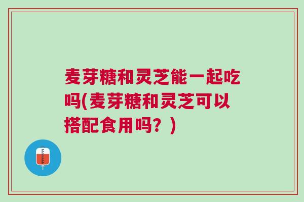 麦芽糖和灵芝能一起吃吗(麦芽糖和灵芝可以搭配食用吗?) 麦芽糖和灵芝能一起吃吗(麦芽糖和灵芝可以搭配食用吗?)