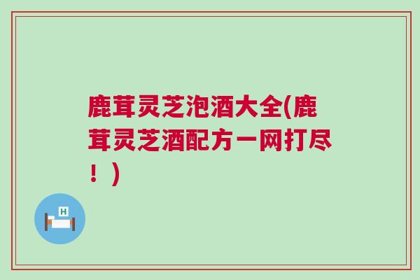 鹿茸灵芝泡酒大全(鹿茸灵芝酒配方一网打尽!) 鹿茸灵芝泡酒大全(鹿茸灵芝酒配方一网打尽!)