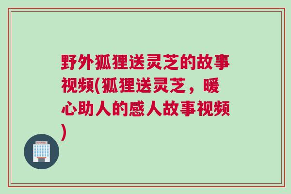 野外狐狸送灵芝的故事视频(狐狸送灵芝,暖心助人的感人故事视频) 野外狐狸送灵芝的故事视频(狐狸送灵芝,暖心助人的感人故事视频)